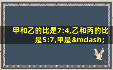 甲和乙的比是7:4,乙和丙的比是5:7,甲是— 乙是一